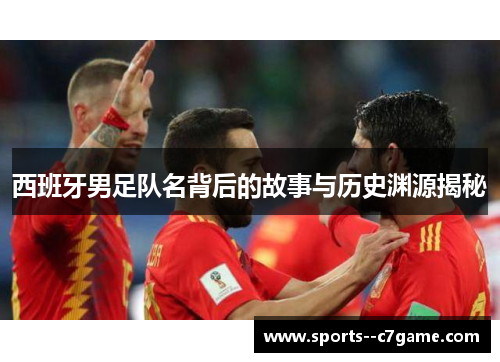 西班牙男足队名背后的故事与历史渊源揭秘
