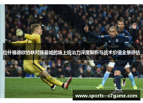 拉什福德欧协联对阵曼城的场上统治力深度解析与战术价值全景评估